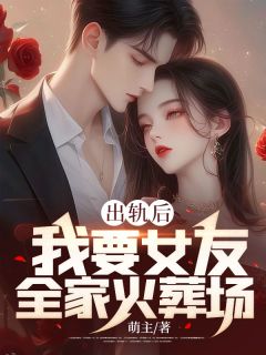 《出轨后，我要女友全家火葬场》小说最新章节免费阅读（精彩章节未删节）