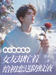 左清桑温明远小说无删节|《我心脏病发作，女友却忙着给初恋送防蚊液》完整版阅读